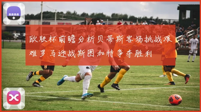 欧联杯前瞻分析贝蒂斯客场挑战艰难罗马迎战斯图加特争夺胜利