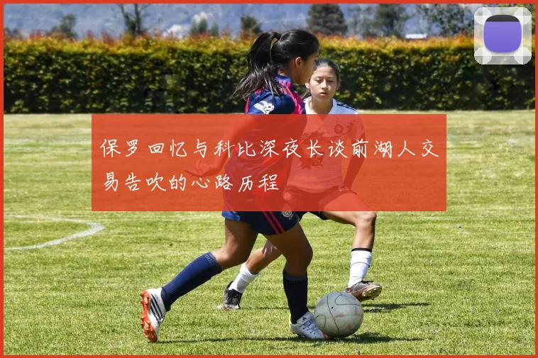 保罗回忆与科比深夜长谈前湖人交易告吹的心路历程