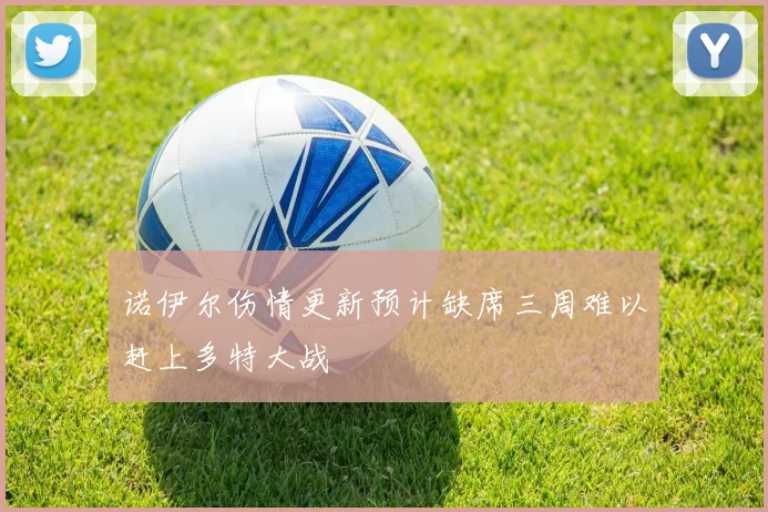诺伊尔伤情更新预计缺席三周难以赶上多特大战