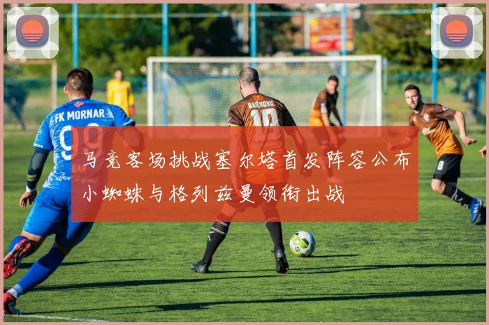 马竞客场挑战塞尔塔首发阵容公布小蜘蛛与格列兹曼领衔出战