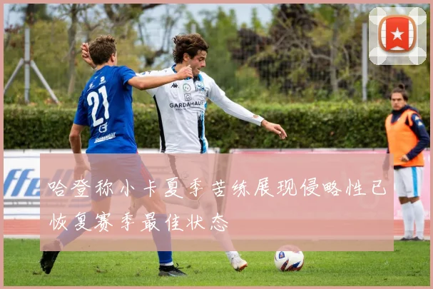 哈登称小卡夏季苦练展现侵略性已恢复赛季最佳状态