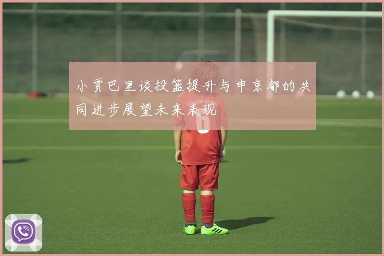 小贾巴里谈投篮提升与申京都的共同进步展望未来表现
