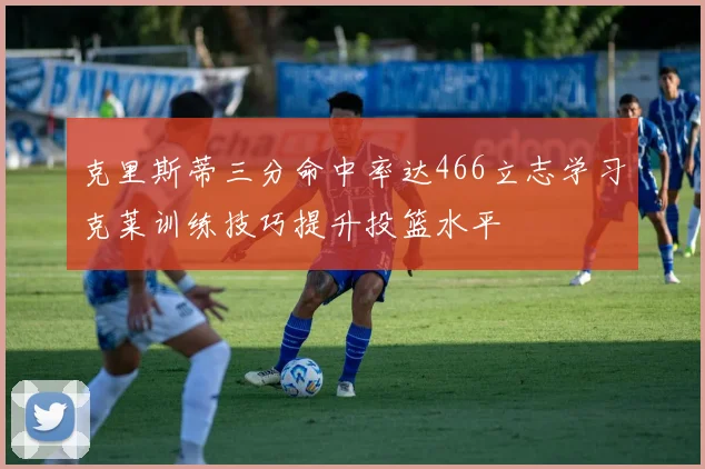 克里斯蒂三分命中率达466立志学习克莱训练技巧提升投篮水平