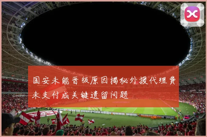 国安未能晋级原因揭秘外援代理费未支付成关键遗留问题