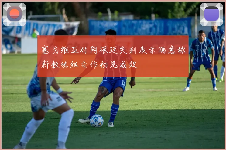 塞戈维亚对阿根廷失利表示满意称新教练组合作初见成效