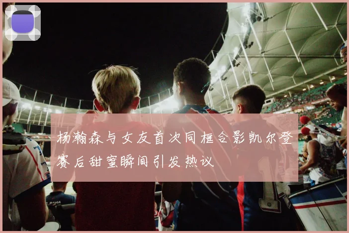 杨瀚森与女友首次同框合影凯尔登赛后甜蜜瞬间引发热议