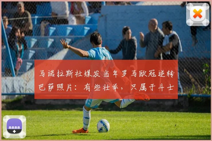 马诺拉斯社媒发当年罗马欧冠逆转巴萨照片：有些壮举，只属于斗士