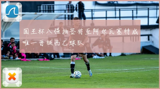 国王杯八强抽签将至阿尔瓦塞特成唯一晋级西乙球队