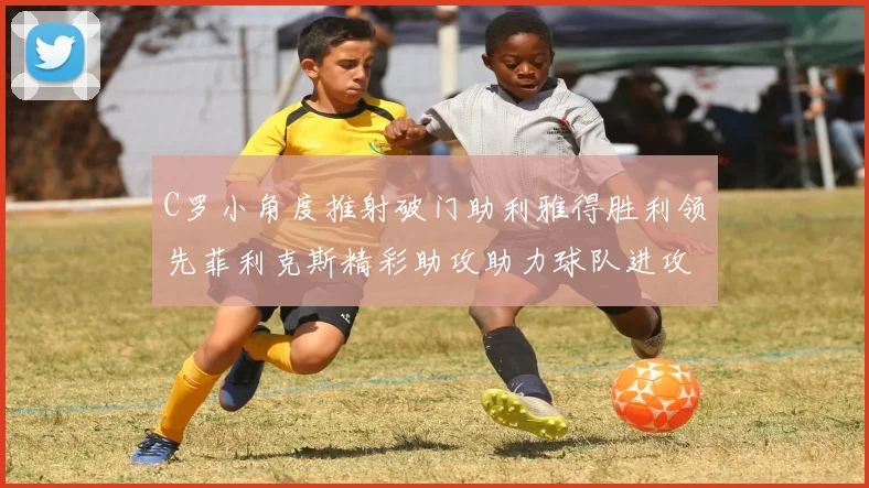 C罗小角度推射破门助利雅得胜利领先菲利克斯精彩助攻助力球队进攻