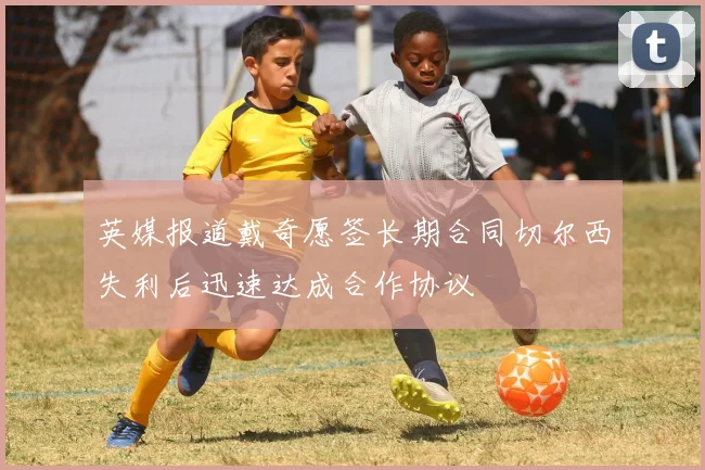 英媒报道戴奇愿签长期合同切尔西失利后迅速达成合作协议