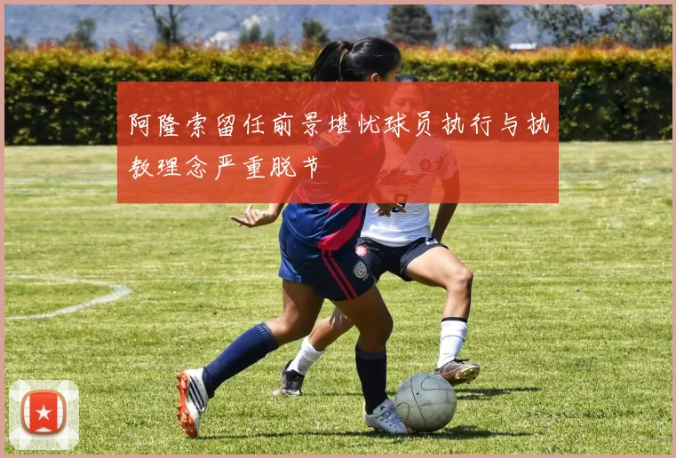 阿隆索留任前景堪忧球员执行与执教理念严重脱节