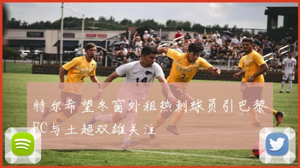 特尔希望冬窗外租热刺球员引巴黎FC与土超双雄关注