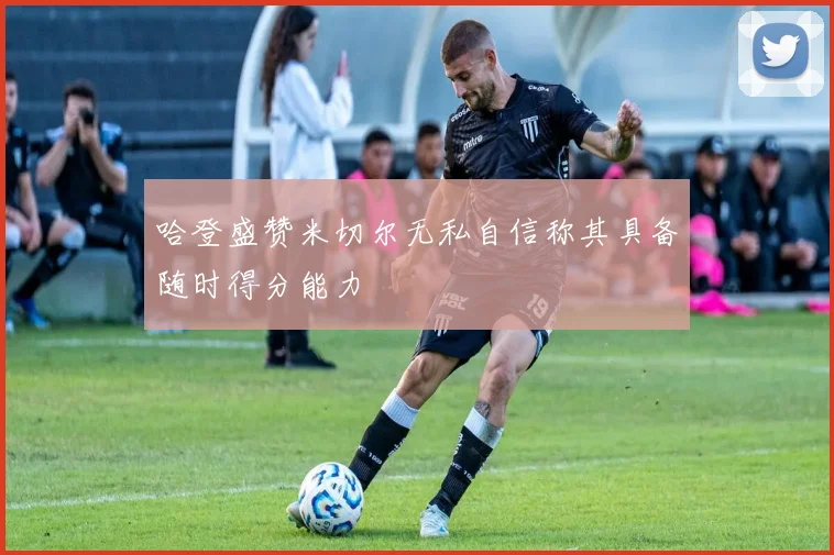 哈登盛赞米切尔无私自信称其具备随时得分能力