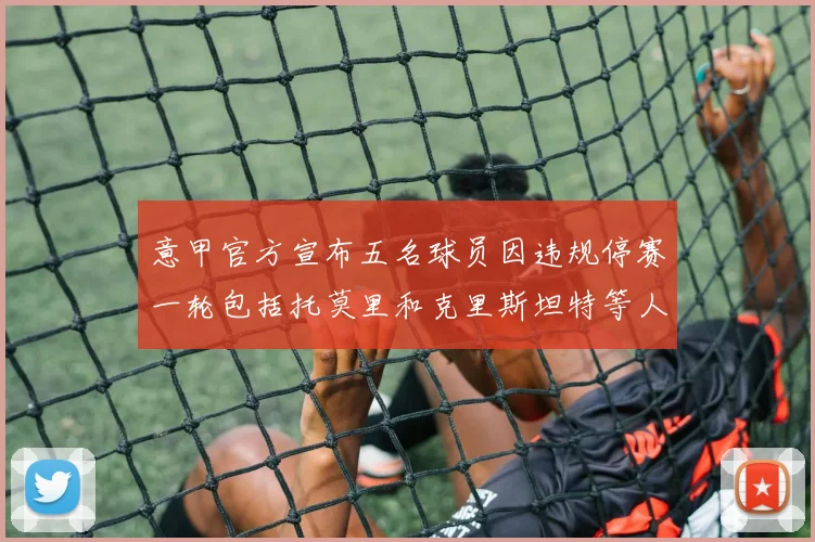 意甲官方宣布五名球员因违规停赛一轮包括托莫里和克里斯坦特等人