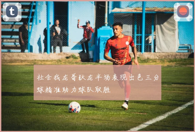 社会我龙哥狄龙半场表现出色三分球精准助力球队取胜