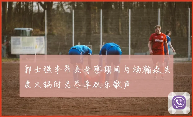郭士强李昂美考察期间与杨瀚森共度火锅时光尽享欢乐歌声
